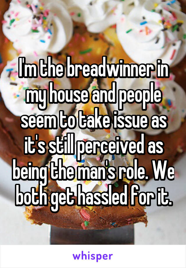 I'm the breadwinner in my house and people seem to take issue as it's still perceived as being the man's role. We both get hassled for it.
