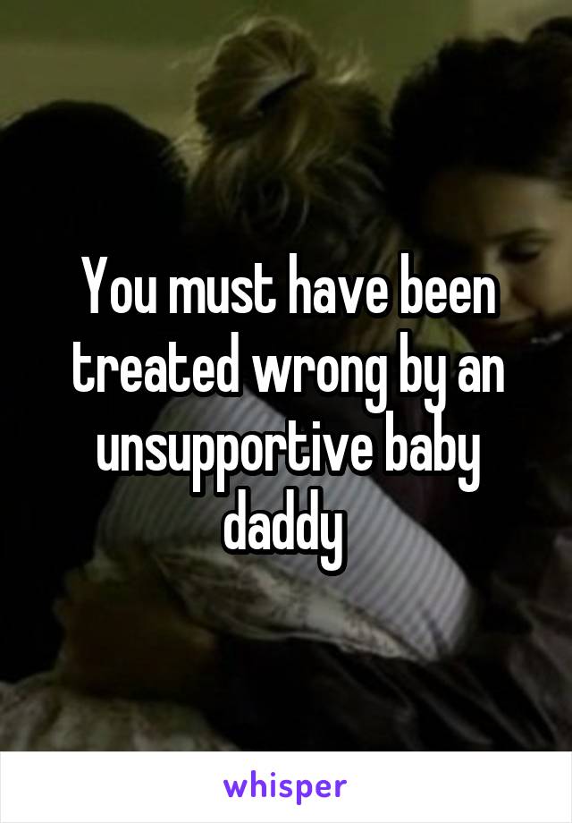 You must have been treated wrong by an unsupportive baby daddy 