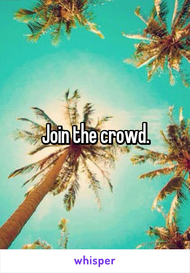 Join the crowd.