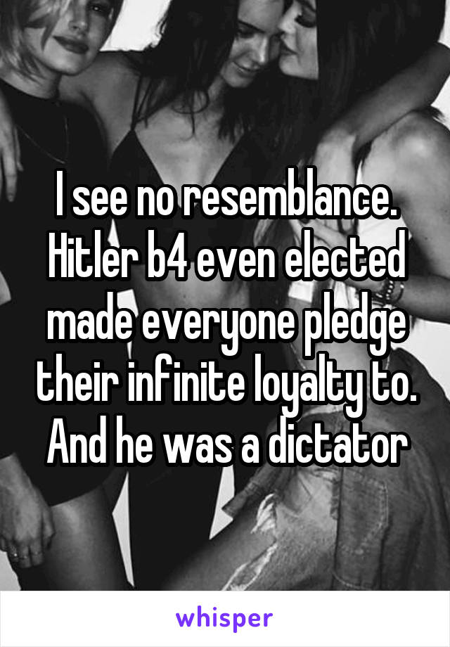 I see no resemblance. Hitler b4 even elected made everyone pledge their infinite loyalty to. And he was a dictator