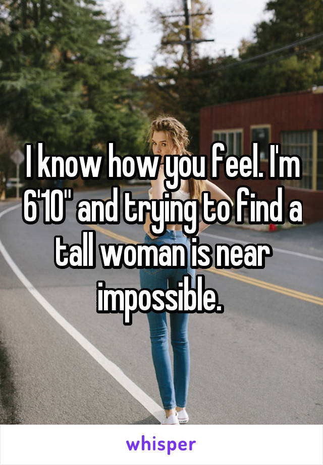 I know how you feel. I'm 6'10" and trying to find a tall woman is near impossible. 