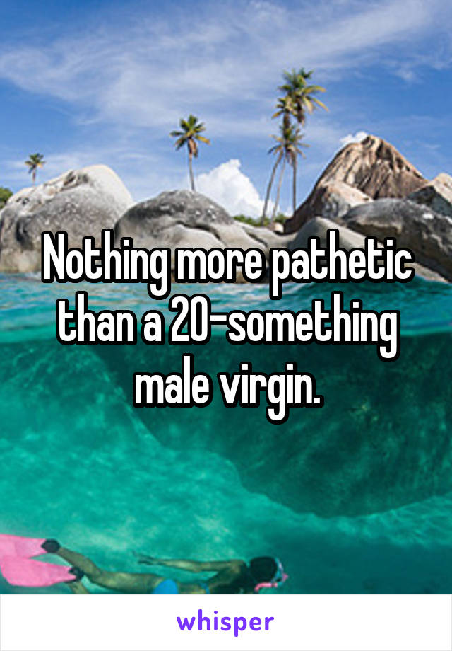 Nothing more pathetic than a 20-something male virgin.