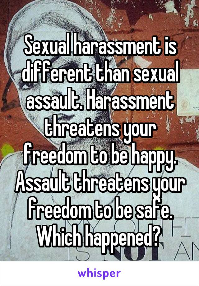 Sexual harassment is different than sexual assault. Harassment threatens your freedom to be happy. Assault threatens your freedom to be safe. Which happened? 