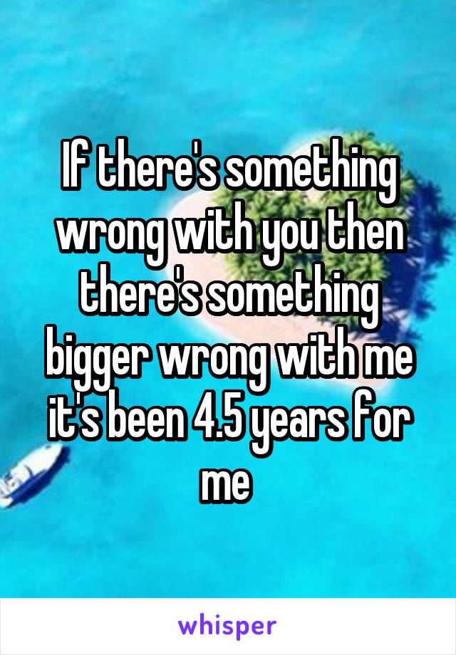 If there's something wrong with you then there's something bigger wrong with me it's been 4.5 years for me 