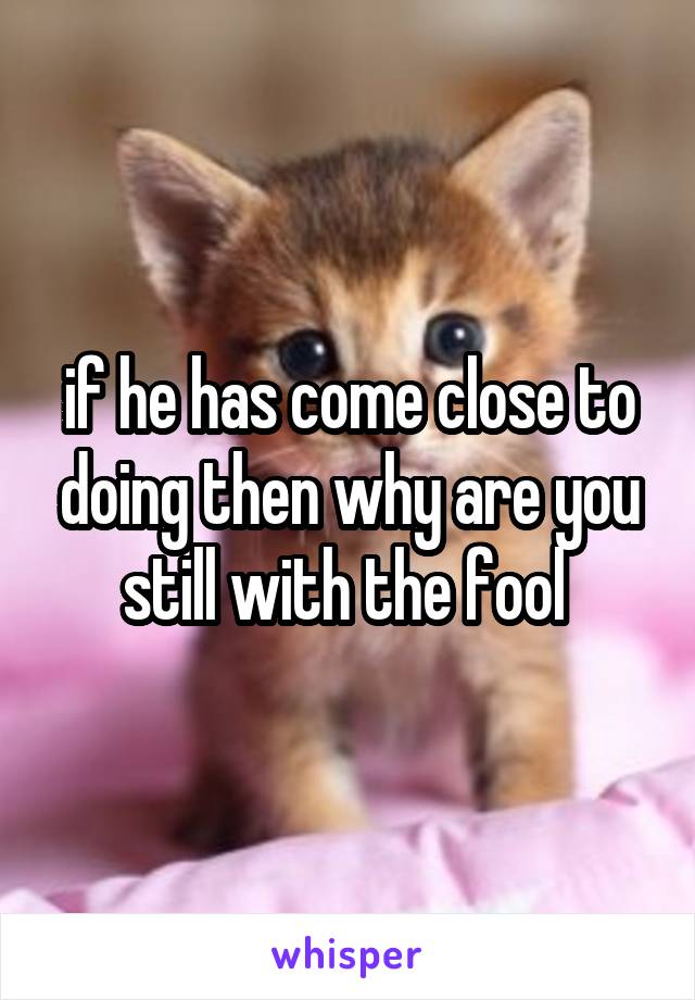 if he has come close to doing then why are you still with the fool 