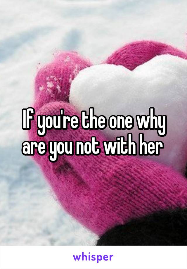 If you're the one why are you not with her 