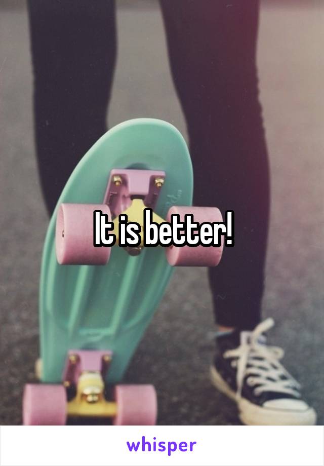 It is better!