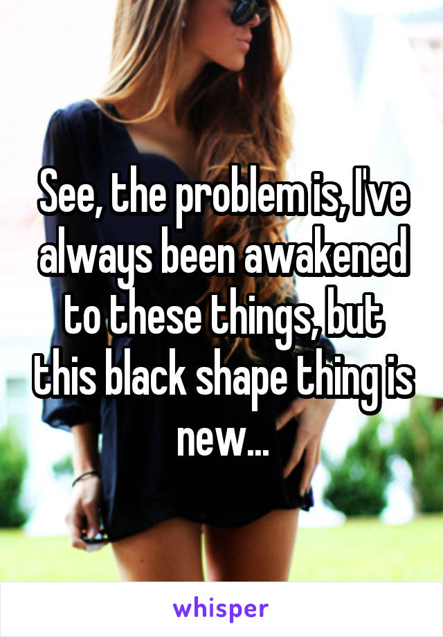 See, the problem is, I've always been awakened to these things, but this black shape thing is new...