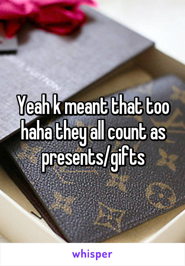 Yeah k meant that too haha they all count as presents/gifts