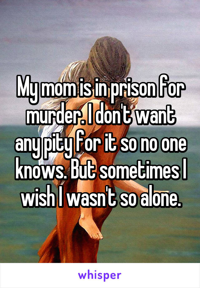 My mom is in prison for murder. I don't want any pity for it so no one knows. But sometimes I wish I wasn't so alone.