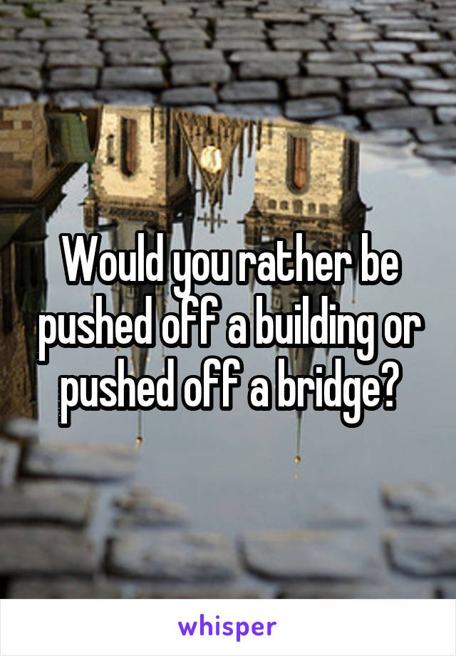 Would you rather be pushed off a building or pushed off a bridge?