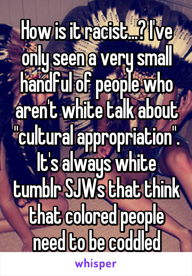 How is it racist...? I've only seen a very small handful of people who aren't white talk about "cultural appropriation". It's always white tumblr SJWs that think that colored people need to be coddled