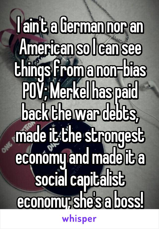 I ain't a German nor an American so I can see things from a non-bias POV; Merkel has paid back the war debts, made it the strongest economy and made it a social capitalist economy; she's a boss!