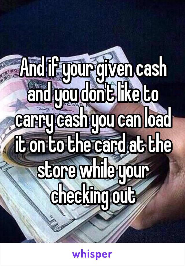And if your given cash and you don't like to carry cash you can load it on to the card at the store while your checking out