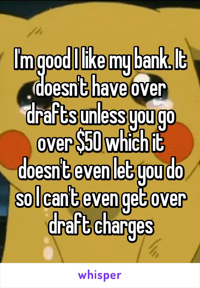 I'm good I like my bank. It doesn't have over drafts unless you go over $50 which it doesn't even let you do so I can't even get over draft charges