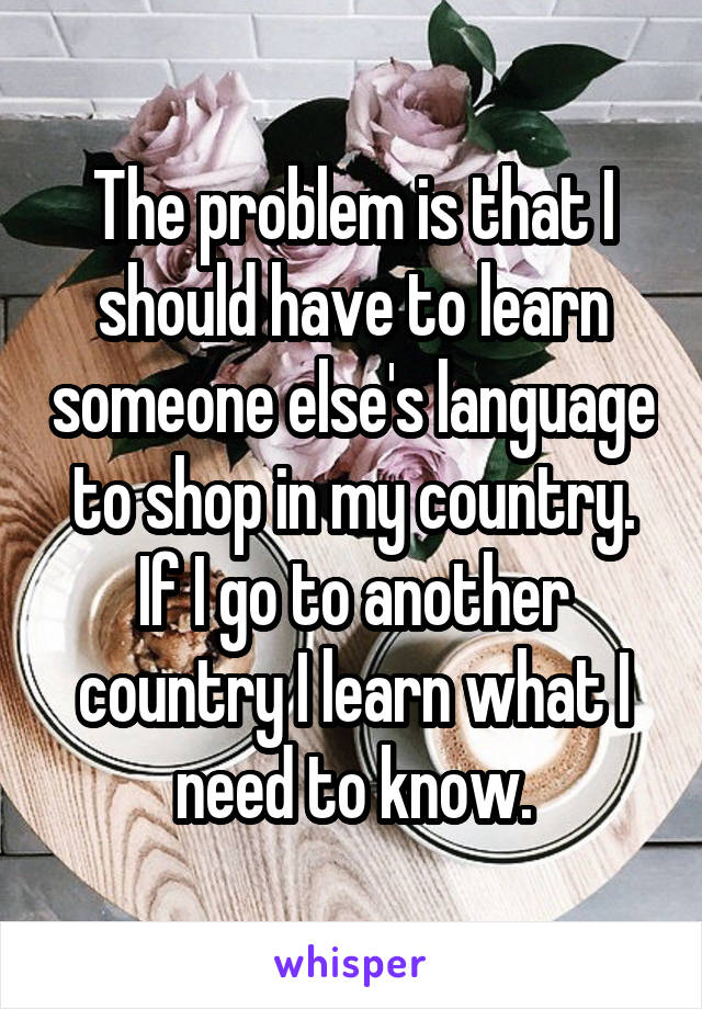 The problem is that I should have to learn someone else's language to shop in my country. If I go to another country I learn what I need to know.