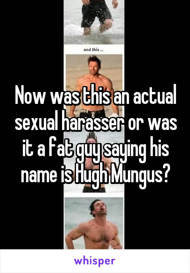 Now was this an actual sexual harasser or was it a fat guy saying his name is Hugh Mungus?