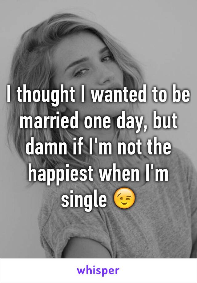 I thought I wanted to be married one day, but damn if I'm not the happiest when I'm single 😉