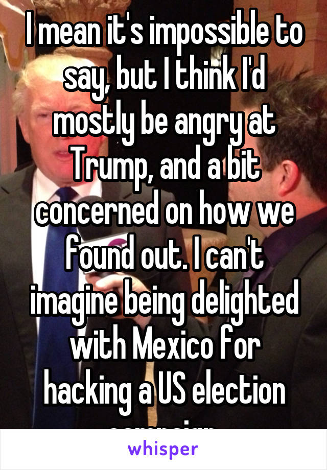 I mean it's impossible to say, but I think I'd mostly be angry at Trump, and a bit concerned on how we found out. I can't imagine being delighted with Mexico for hacking a US election campaign.