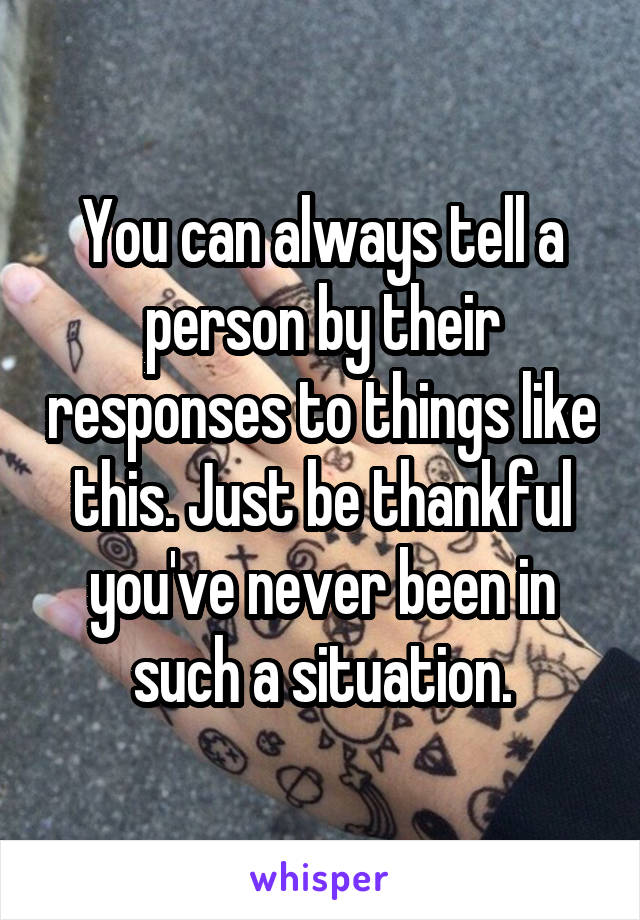 You can always tell a person by their responses to things like this. Just be thankful you've never been in such a situation.