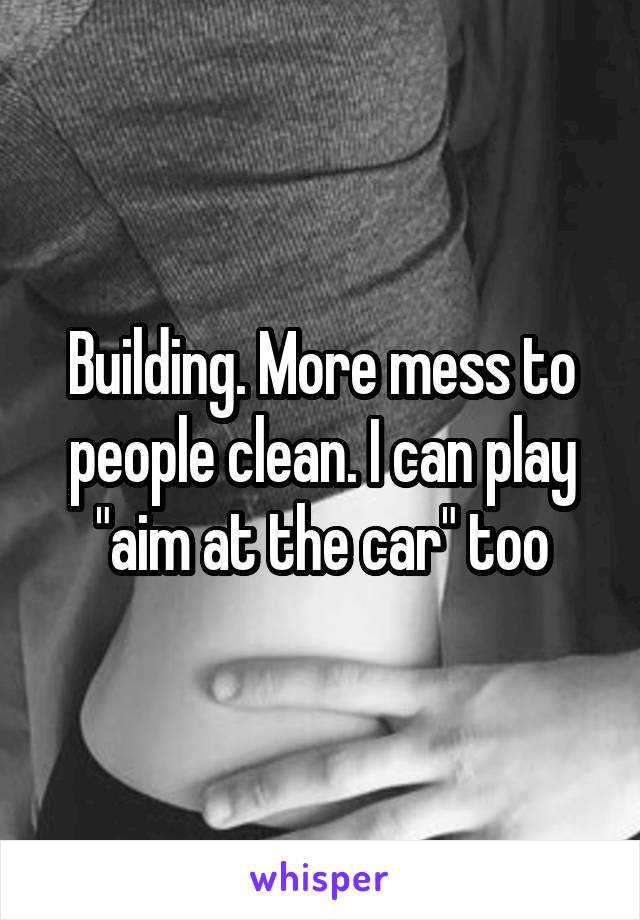 Building. More mess to people clean. I can play "aim at the car" too