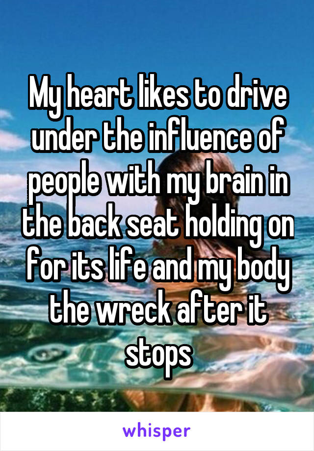 My heart likes to drive under the influence of people with my brain in the back seat holding on for its life and my body the wreck after it stops
