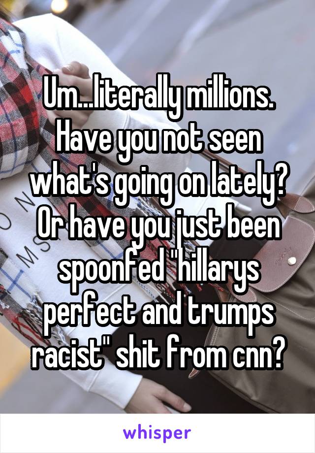 Um...literally millions. Have you not seen what's going on lately? Or have you just been spoonfed "hillarys perfect and trumps racist" shit from cnn?