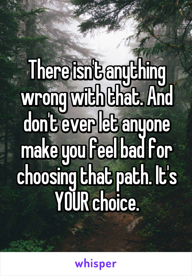 There isn't anything wrong with that. And don't ever let anyone make you feel bad for choosing that path. It's YOUR choice.