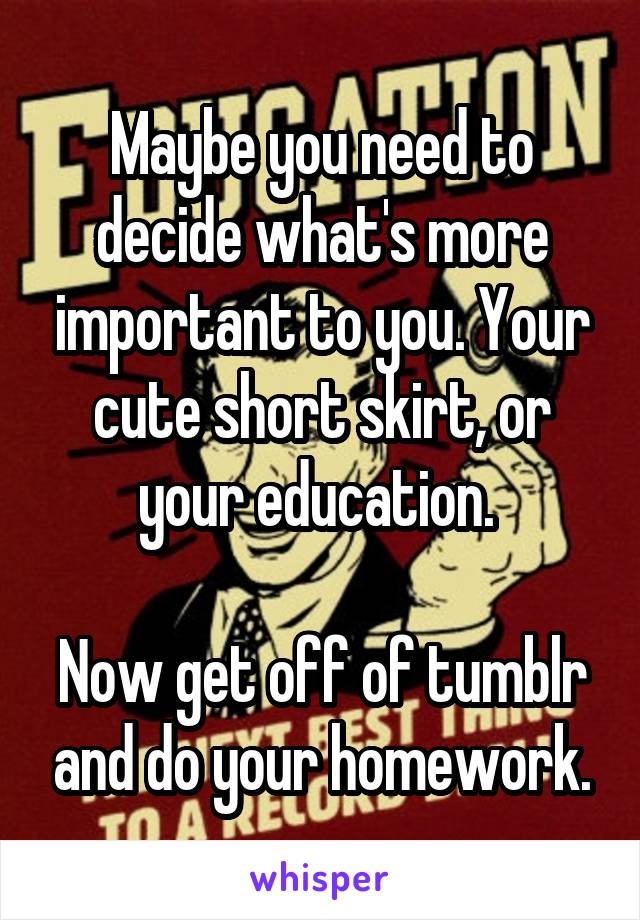 Maybe you need to decide what's more important to you. Your cute short skirt, or your education. 

Now get off of tumblr and do your homework.