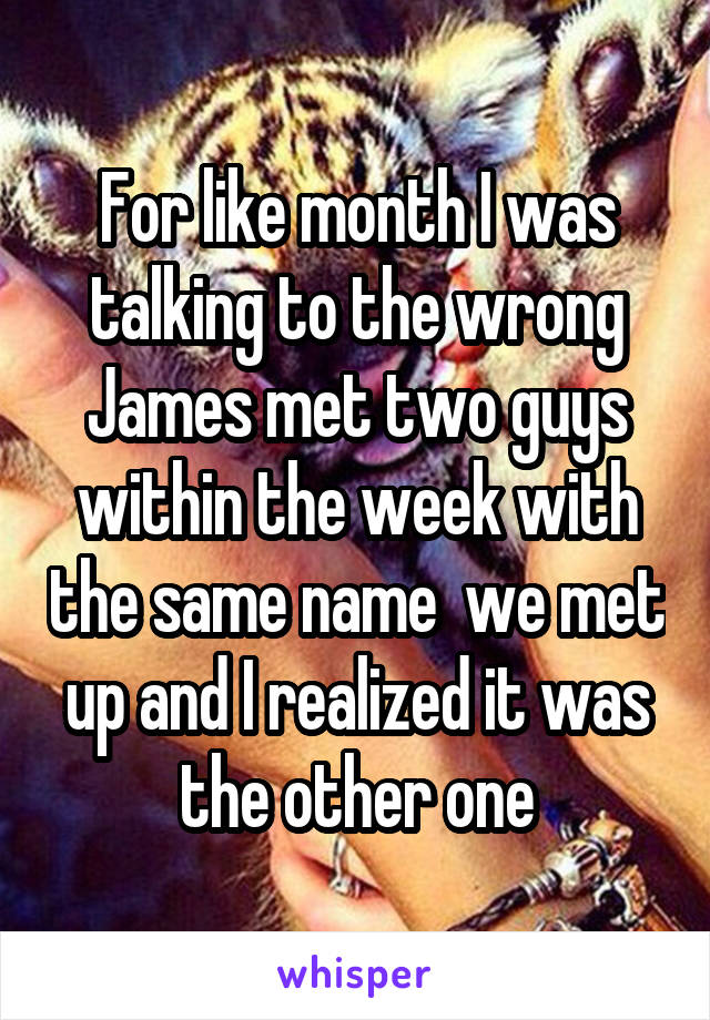 For like month I was talking to the wrong James met two guys within the week with the same name  we met up and I realized it was the other one