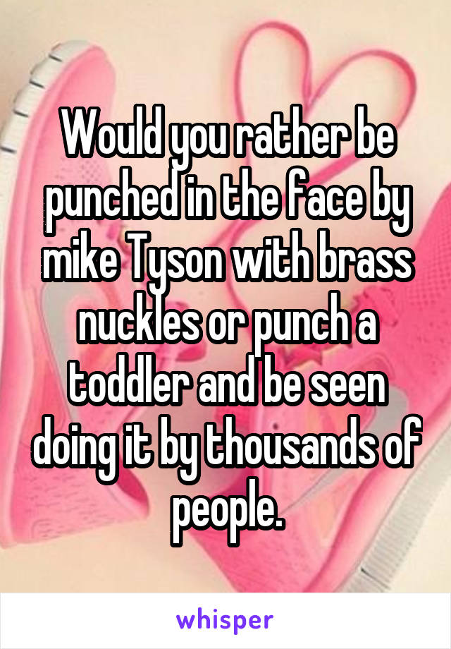 Would you rather be punched in the face by mike Tyson with brass nuckles or punch a toddler and be seen doing it by thousands of people.