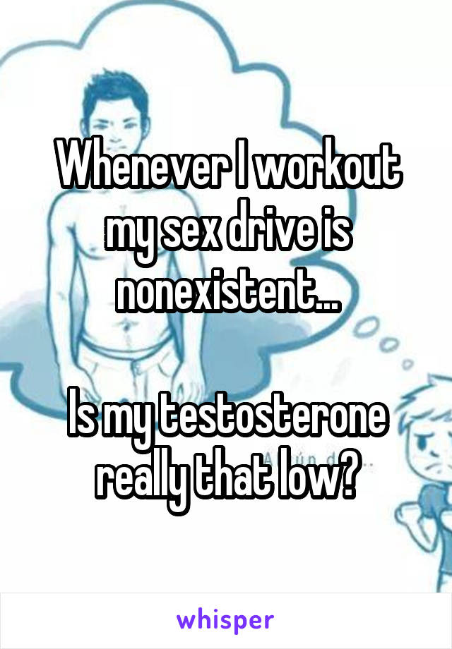Whenever I workout my sex drive is nonexistent...

Is my testosterone really that low?