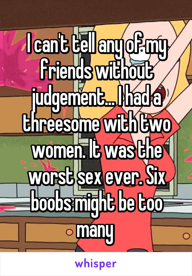 I can't tell any of my friends without judgement... I had a threesome with two women. It was the worst sex ever. Six boobs might be too many 