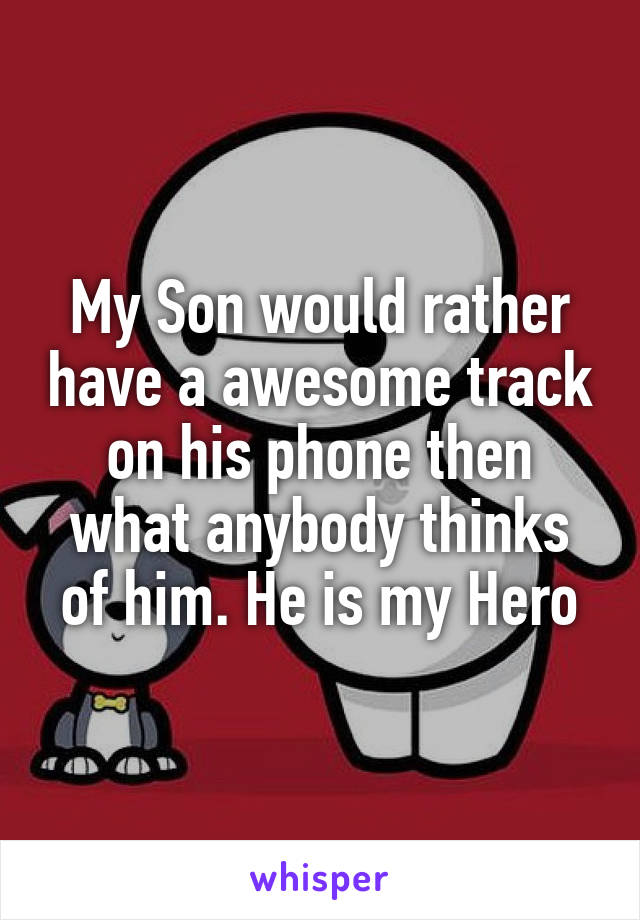 My Son would rather have a awesome track on his phone then what anybody thinks of him. He is my Hero