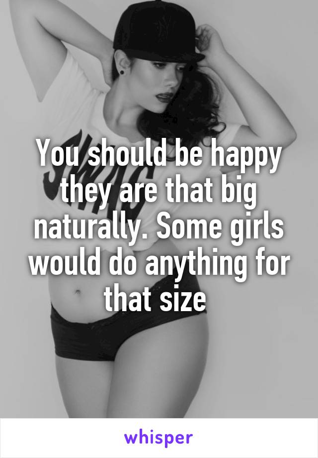 You should be happy they are that big naturally. Some girls would do anything for that size 