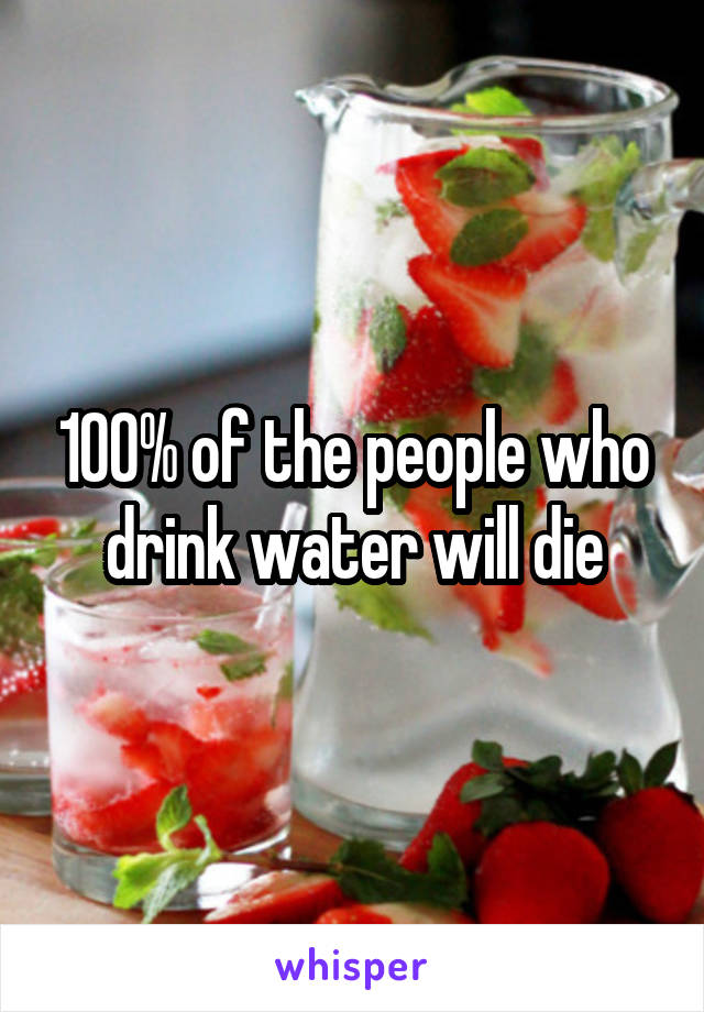 100% of the people who drink water will die