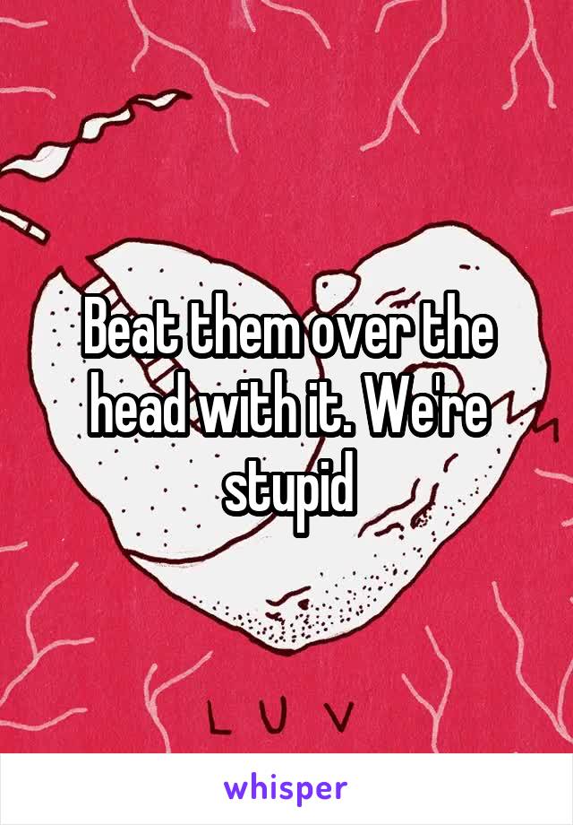 Beat them over the head with it. We're stupid