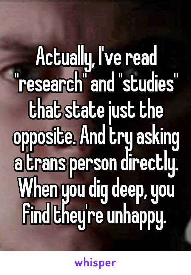 Actually, I've read "research" and "studies" that state just the opposite. And try asking a trans person directly. When you dig deep, you find they're unhappy. 