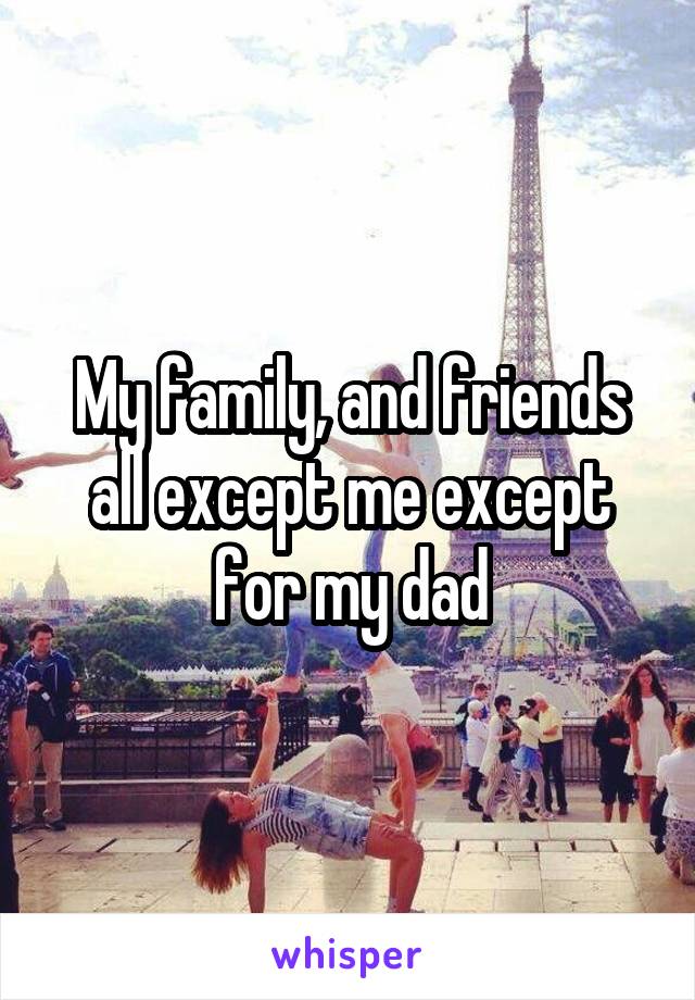 My family, and friends all except me except for my dad