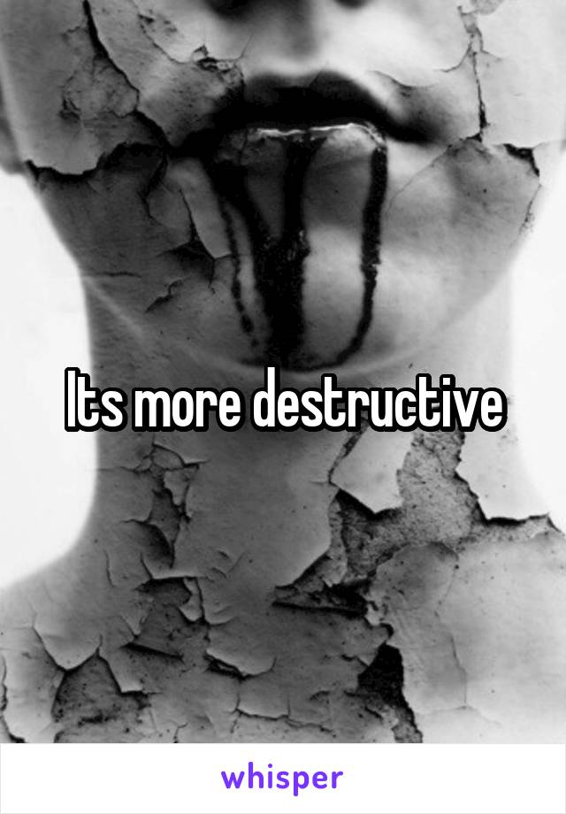 Its more destructive