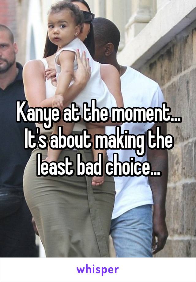 Kanye at the moment... It's about making the least bad choice...