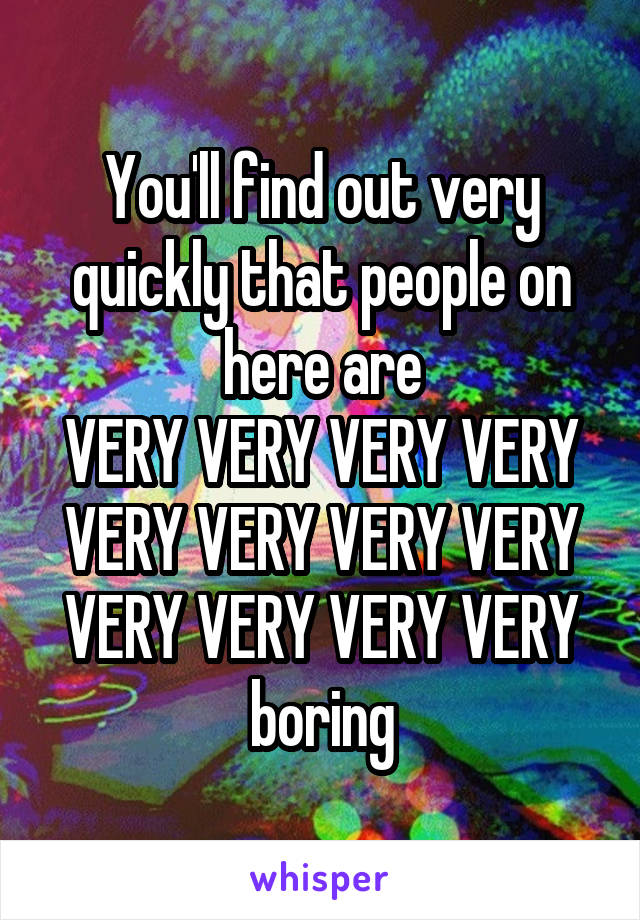 You'll find out very quickly that people on here are
VERY VERY VERY VERY VERY VERY VERY VERY VERY VERY VERY VERY
boring