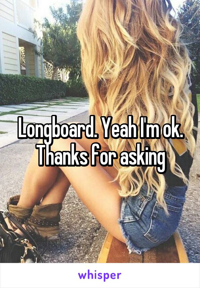 Longboard. Yeah I'm ok. Thanks for asking