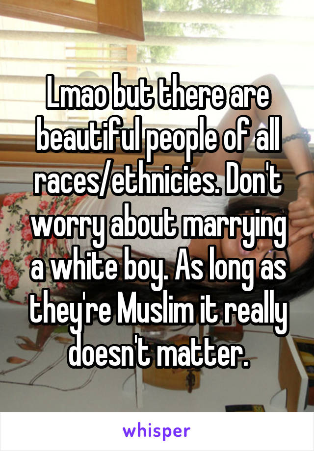 Lmao but there are beautiful people of all races/ethnicies. Don't worry about marrying a white boy. As long as they're Muslim it really doesn't matter.