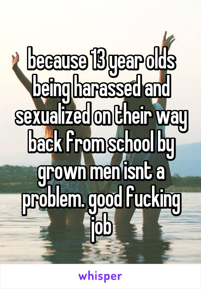 because 13 year olds being harassed and sexualized on their way back from school by grown men isnt a problem. good fucking job