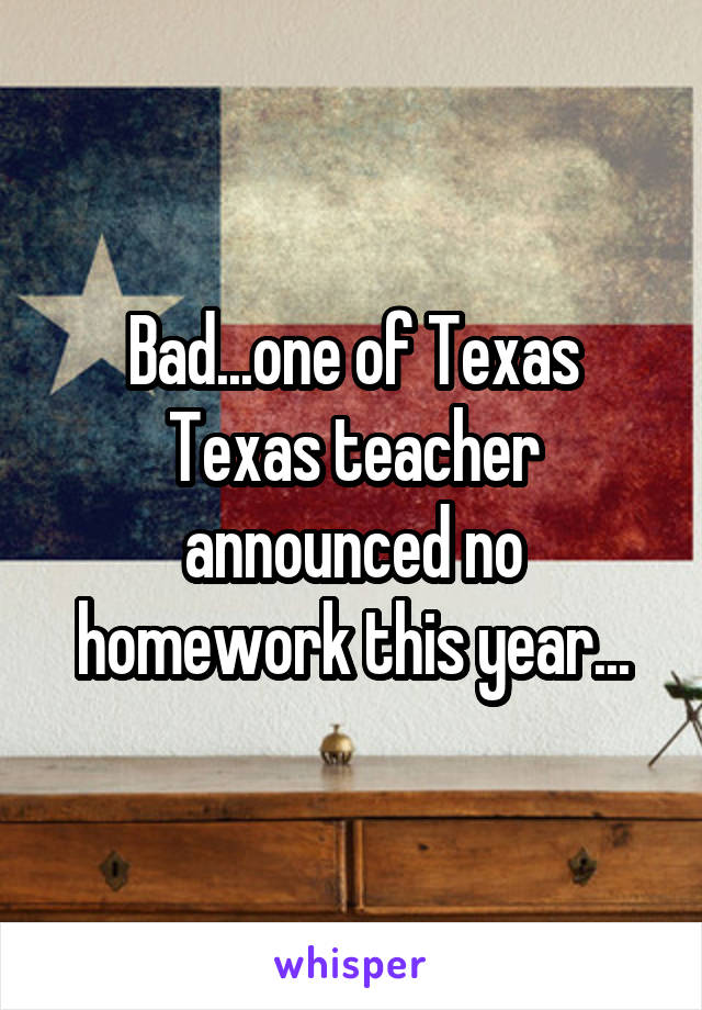 Bad...one of Texas Texas teacher announced no homework this year...