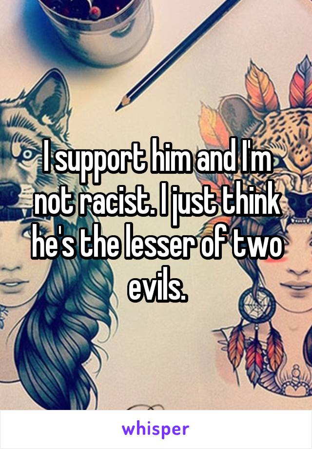 I support him and I'm not racist. I just think he's the lesser of two evils.