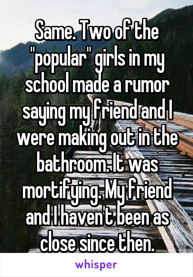 Same. Two of the "popular" girls in my school made a rumor saying my friend and I were making out in the bathroom. It was mortifying. My friend and I haven't been as close since then.