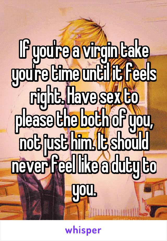 If you're a virgin take you're time until it feels right. Have sex to please the both of you, not just him. It should never feel like a duty to you.