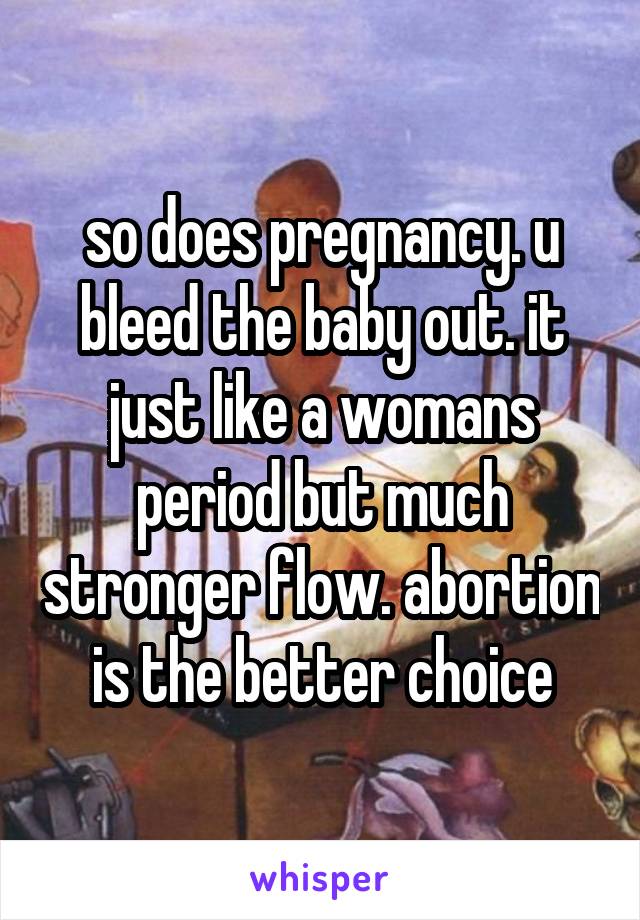 so does pregnancy. u bleed the baby out. it just like a womans period but much stronger flow. abortion is the better choice
